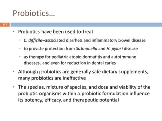 Probiotics…
171
• Probiotics have been used to treat
• C. difficile–associated diarrhea and inflammatory bowel disease
• to provide protection from Salmonella and H. pylori disease
• as therapy for pediatric atopic dermatitis and autoimmune
diseases, and even for reduction in dental caries
• Although probiotics are generally safe dietary supplements,
many probiotics are ineffective
• The species, mixture of species, and dose and viability of the
probiotic organisms within a probiotic formulation influence
its potency, efficacy, and therapeutic potential
 