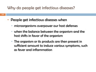 Why do people get infectious diseases?
177
• People get infectious diseases when
• microorganisms overpower our host defenses
• when the balance between the organism and the
host shifts in favor of the organism
• The organism or its products are then present in
sufficient amount to induce various symptoms, such
as fever and inflammation
 