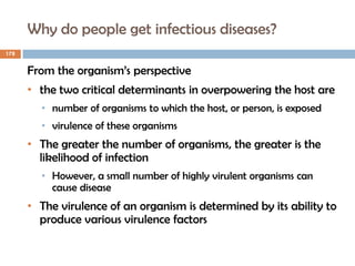 Why do people get infectious diseases?
178
From the organism’s perspective
• the two critical determinants in overpowering the host are
• number of organisms to which the host, or person, is exposed
• virulence of these organisms
• The greater the number of organisms, the greater is the
likelihood of infection
• However, a small number of highly virulent organisms can
cause disease
• The virulence of an organism is determined by its ability to
produce various virulence factors
 