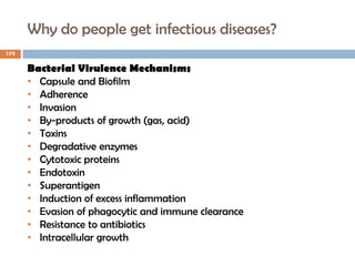 Why do people get infectious diseases?
179
Bacterial Virulence Mechanisms
• Capsule and Biofilm
• Adherence
• Invasion
• By-products of growth (gas, acid)
• Toxins
• Degradative enzymes
• Cytotoxic proteins
• Endotoxin
• Superantigen
• Induction of excess inflammation
• Evasion of phagocytic and immune clearance
• Resistance to antibiotics
• Intracellular growth
 