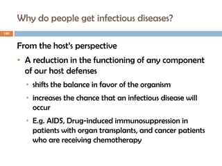 Why do people get infectious diseases?
180
From the host’s perspective
• A reduction in the functioning of any component
of our host defenses
• shifts the balance in favor of the organism
• increases the chance that an infectious disease will
occur
• E.g. AIDS, Drug-induced immunosuppression in
patients with organ transplants, and cancer patients
who are receiving chemotherapy
 