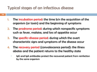 Typical stages of an infectious disease
184
1. The incubation period: the time b/n the acquisition of the
organism (or toxin) and the beginning of symptoms
2. The prodrome period: during which nonspecific symptoms
such as fever, malaise, and loss of appetite occur
3. The specific-disease period: during which the overt
characteristic signs and symptoms of the disease occur
4. The recovery period (convalescence period): the illness
abates and the patient returns to the healthy state
• IgG and IgA antibodies protect the recovered patient from reinfection
by the same organism
 