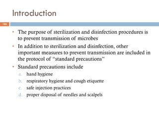Introduction
• The purpose of sterilization and disinfection procedures is
to prevent transmission of microbes
• In addition to sterilization and disinfection, other
important measures to prevent transmission are included in
the protocol of “standard precautions”
• Standard precautions include
a. hand hygiene
b. respiratory hygiene and cough etiquette
c. safe injection practices
d. proper disposal of needles and scalpels
186
 