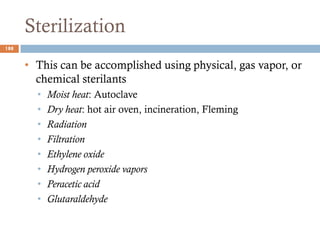Sterilization
• This can be accomplished using physical, gas vapor, or
chemical sterilants
• Moist heat: Autoclave
• Dry heat: hot air oven, incineration, Fleming
• Radiation
• Filtration
• Ethylene oxide
• Hydrogen peroxide vapors
• Peracetic acid
• Glutaraldehyde
188
 