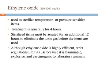 Ethylene oxide (450-1200 mg/L)
• used to sterilize temperature- or pressure-sensitive
items
• Treatment is generally for 4 hours
• Sterilized items must be aerated for an additional 12
hours to eliminate the toxic gas before the items are
used
• Although ethylene oxide is highly efficient, strict
regulations limit its use because it is flammable,
explosive, and carcinogenic to laboratory animals
195
 