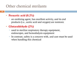 Other chemical sterilants
• Peracetic acid (0.2%)
• an oxidizing agent, has excellent activity, and its end
products (i.e., acetic acid and oxygen) are nontoxic
• Glutaraldehyde (2%)
• used to sterilize respiratory therapy equipment,
endoscopes, and hemodialysis equipment
• In contrast, safety is a concern with, and care must be used
when handling this chemical
197
 