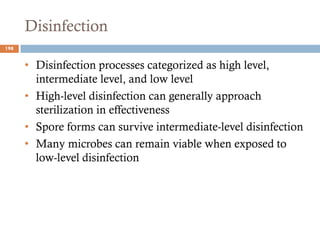 Disinfection
• Disinfection processes categorized as high level,
intermediate level, and low level
• High-level disinfection can generally approach
sterilization in effectiveness
• Spore forms can survive intermediate-level disinfection
• Many microbes can remain viable when exposed to
low-level disinfection
198
 