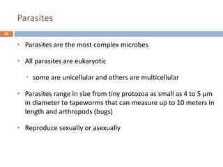Parasites
20
• Parasites are the most complex microbes
• All parasites are eukaryotic
• some are unicellular and others are multicellular
• Parasites range in size from tiny protozoa as small as 4 to 5 µm
in diameter to tapeworms that can measure up to 10 meters in
length and arthropods (bugs)
• Reproduce sexually or asexually
 