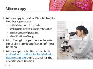Microscopy
 Microscopy is used in Microbiologyfor
two basic purposes
• initial detection of bacteria
• preliminary or definitive identification
• Identification of parasites
• Identification of fungi
 Morphologic properties can be used
for preliminary identification of most
bacteria
 Microscopic detection of bacteria
stained with antibodies labeled with
fluorescent dyes very useful for the
specific identification
204
 