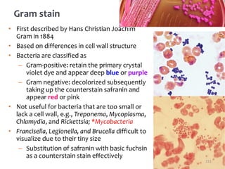 • First described by Hans Christian Joachim
Gram in 1884
• Based on differences in cell wall structure
• Bacteria are classified as
– Gram-positive: retain the primary crystal
violet dye and appear deep blue or purple
– Gram negative: decolorized subsequently
taking up the counterstain safranin and
appear red or pink
• Not useful for bacteria that are too small or
lack a cell wall, e.g., Treponema, Mycoplasma,
Chlamydia, and Rickettsia; *Mycobacteria
• Francisella, Legionella, and Brucella difficult to
visualize due to their tiny size
– Substitution of safranin with basic fuchsin
as a counterstain stain effectively
Gram stain
211
 