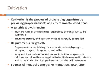 Cultivation
220
• Cultivation is the process of propagating organisms by
providing proper nutrients and environmental conditions
• A suitable growth medium
• must contain all the nutrients required by the organism to be
cultivated
• pH, temperature, and aeration must be carefully controlled
• Requirements for growth
• Organic matter containing the elements carbon, hydrogen,
nitrogen, oxygen, phosphorus, and sulfur
• inorganic ions such as potassium, sodium, iron, magnesium,
calcium, and chloride are required to facilitate enzymatic catalysis
and to maintain chemical gradients across the cell membrane
• Sources of metabolic energy: Fermentation, Respiration
 