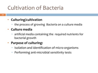 Cultivation of Bacteria
221
• Culturing/cultivation
• the process of growing Bacteria on a culture media
• Culture media
• artificial media containing the required nutrients for
bacterial growth
• Purpose of culturing:
• Isolation and identification of micro-organisms
• Performing anti-microbial sensitivity tests
 