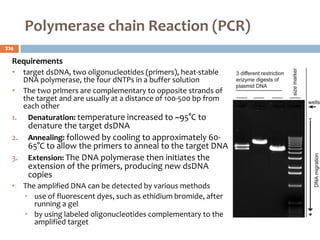 Polymerase chain Reaction (PCR)
Requirements
• target dsDNA, two oligonucleotides (primers), heat‐stable
DNA polymerase, the four dNTPs in a buffer solution
• The two primers are complementary to opposite strands of
the target and are usually at a distance of 100-500 bp from
each other
1. Denaturation: temperature increased to ~95°C to
denature the target dsDNA
2. Annealing: followed by cooling to approximately 60-
65°C to allow the primers to anneal to the target DNA
3. Extension: The DNA polymerase then initiates the
extension of the primers, producing new dsDNA
copies
• The amplified DNA can be detected by various methods
• use of fluorescent dyes, such as ethidium bromide, after
running a gel
• by using labeled oligonucleotides complementary to the
amplified target
236
 