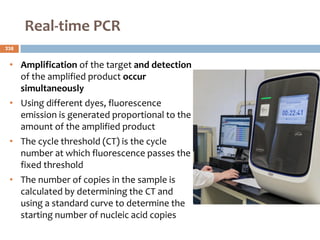 Real‐time PCR
• Amplification of the target and detection
of the amplified product occur
simultaneously
• Using different dyes, fluorescence
emission is generated proportional to the
amount of the amplified product
• The cycle threshold (CT) is the cycle
number at which fluorescence passes the
fixed threshold
• The number of copies in the sample is
calculated by determining the CT and
using a standard curve to determine the
starting number of nucleic acid copies
238
 