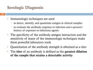 Serologic Diagnosis
241
• Immunologic techniques are used
• to detect, identify, and quantitate antigen in clinical samples
• to evaluate the antibody response to infection and a person’s
history of exposure to infectious agents
• The specificity of the antibody-antigen interaction and the
sensitivity of many of the immunologic techniques make
them powerful laboratory tools
• Quantitation of the antibody strength is obtained as a titer
• The titer of an antibody is defined as the greatest dilution
of the sample that retains a detectable activity
 