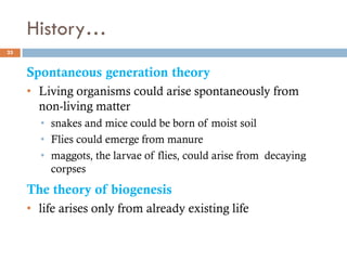 History…
25
Spontaneous generation theory
• Living organisms could arise spontaneously from
non-living matter
• snakes and mice could be born of moist soil
• Flies could emerge from manure
• maggots, the larvae of flies, could arise from decaying
corpses
The theory of biogenesis
• life arises only from already existing life
 