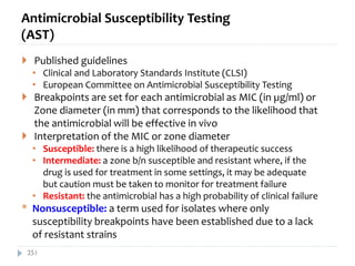 Antimicrobial Susceptibility Testing
(AST)
 Published guidelines
• Clinical and Laboratory Standards Institute (CLSI)
• European Committee on Antimicrobial Susceptibility Testing
 Breakpoints are set for each antimicrobial as MIC (in µg/ml) or
Zone diameter (in mm) that corresponds to the likelihood that
the antimicrobial will be effective in vivo
 Interpretation of the MIC or zone diameter
• Susceptible: there is a high likelihood of therapeutic success
• Intermediate: a zone b/n susceptible and resistant where, if the
drug is used for treatment in some settings, it may be adequate
but caution must be taken to monitor for treatment failure
• Resistant: the antimicrobial has a high probability of clinical failure
* Nonsusceptible: a term used for isolates where only
susceptibility breakpoints have been established due to a lack
of resistant strains
251
 