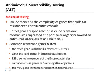 Antimicrobial Susceptibility Testing
(AST)
Molecular testing
 limited mainly by the complexity of genes that code for
resistance to certain antimicrobials
 Detect genes responsible for selected resistance
mechanisms expressed by a particular organism toward an
antimicrobial or class of antimicrobials
 Common resistance genes tested
• the mecA gene in methicillin‐resistant S. aureus
• vanA and vanB genes in Enterococcus species
• ESBL genes in members of the Enterobacterales
• carbapenemase genes in Gram‐negative organisms
• the rhoB gene in rifampin‐resistant M. tuberculosis
252
 