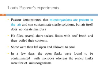 Louis Pasteur’s experiments
30
• Pasteur demonstrated that microorganisms are present in
the air and can contaminate sterile solutions, but air itself
does not create microbes
• He filled several short-necked flasks with beef broth and
then boiled their contents.
• Some were then left open and allowed to cool
• In a few days, the open flasks were found to be
contaminated with microbes whereas the sealed flasks
were free of microorganisms
 