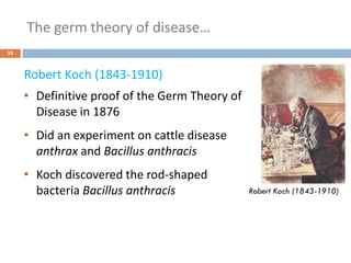 The germ theory of disease…
35
Robert Koch (1843-1910)
• Definitive proof of the Germ Theory of
Disease in 1876
• Did an experiment on cattle disease
anthrax and Bacillus anthracis
• Koch discovered the rod-shaped
bacteria Bacillus anthracis Robert Koch (1843-1910)
 