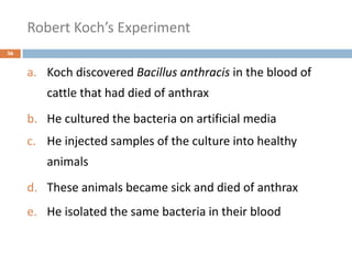 Robert Koch’s Experiment
36
a. Koch discovered Bacillus anthracis in the blood of
cattle that had died of anthrax
b. He cultured the bacteria on artificial media
c. He injected samples of the culture into healthy
animals
d. These animals became sick and died of anthrax
e. He isolated the same bacteria in their blood
 