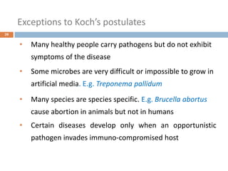 Exceptions to Koch’s postulates
39
• Many healthy people carry pathogens but do not exhibit
symptoms of the disease
• Some microbes are very difficult or impossible to grow in
artificial media. E.g. Treponema pallidum
• Many species are species specific. E.g. Brucella abortus
cause abortion in animals but not in humans
• Certain diseases develop only when an opportunistic
pathogen invades immuno-compromised host
 