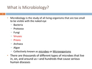 What is Microbiology?
4
• Microbiology is the study of all living organisms that are too small
to be visible with the naked eye
• Bacteria
• Protozoa
• Fungi
• Viruses
• Prions
• Archaea
• Algae
• Collectively known as microbes or Microorganisms
• There are thousands of different types of microbes that live
in, on, and around us—and hundreds that cause serious
human diseases
 