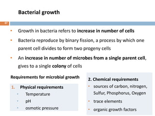 Bacterial growth
1. Physical requirements
• Temperature
• pH
• osmotic pressure
2. Chemical requirements
• sources of carbon, nitrogen,
Sulfur, Phosphorus, Oxygen
• trace elements
• organic growth factors
• Growth in bacteria refers to increase in number of cells
• Bacteria reproduce by binary fission, a process by which one
parent cell divides to form two progeny cells
• An increase in number of microbes from a single parent cell,
gives to a single colony of cells
Requirements for microbial growth
67
 