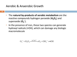 Aerobic & Anaerobic Growth
• The natural by-products of aerobic metabolism are the
reactive compounds hydrogen peroxide (H2O2) and
superoxide (O2
−).
• In the presence of iron, these two species can generate
hydroxyl radicals (•OH), which can damage any biologic
macromolecule
72
 