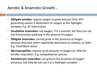 Aerobic & Anaerobic Growth…
• Obligate aerobes: require oxygen to grow because their ATP-
generating system is dependent on oxygen as the hydrogen
acceptor, E.g. M. tuberculosis
• Facultative anaerobes: use oxygen, if it is present, but they can use
the fermentation pathway in the absence of oxygen
• Obligate anaerobes: cannot grow in the presence of oxygen
because they lack either superoxide dismutase or catalase, or both.
E.g. Clostridium tetani
• Microaerophiles: require small amounts of oxygen (2–10%) for
aerobic respiration. E.g. campylobacter species
• Aerotolerant anaerobes: can grow in the presence of oxygen
presence, but they do not use it as a hydrogen acceptor
74
 