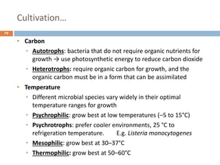 Cultivation…
79
• Carbon
• Autotrophs: bacteria that do not require organic nutrients for
growth → use photosynthetic energy to reduce carbon dioxide
• Heterotrophs: require organic carbon for growth, and the
organic carbon must be in a form that can be assimilated
• Temperature
• Different microbial species vary widely in their optimal
temperature ranges for growth
• Psychrophilic: grow best at low temperatures (–5 to 15°C)
• Psychrotrophs: prefer cooler environments, 25 °C to
refrigeration temperature. E.g. Listeria monocytogenes
• Mesophilic: grow best at 30–37°C
• Thermophilic: grow best at 50–60°C
 