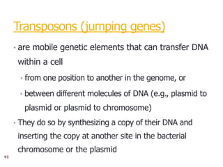 9
Transposons (jumping genes)
• are mobile genetic elements that can transfer DNA
within a cell
• from one position to another in the genome, or
• between diﬀerent molecules of DNA (e.g., plasmid to
plasmid or plasmid to chromosome)
• They do so by synthesizing a copy of their DNA and
inserting the copy at another site in the bacterial
chromosome or the plasmid
95
 
