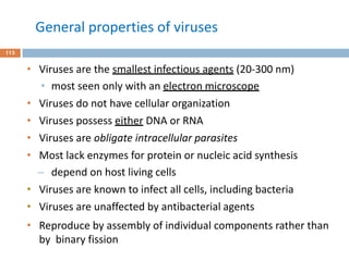 General properties of viruses
113
• Viruses are the smallest infectious agents (20-300 nm)
• most seen only with an electron microscope
• Viruses do not have cellular organization
• Viruses possess either DNA or RNA
• Viruses are obligate intracellular parasites
• Most lack enzymes for protein or nucleic acid synthesis
̶ depend on host living cells
• Viruses are known to infect all cells, including bacteria
• Viruses are unaffected by antibacterial agents
• Reproduce by assembly of individual components rather than
by binary fission
 