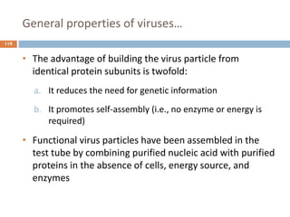 General properties of viruses…
119
• The advantage of building the virus particle from
identical protein subunits is twofold:
a. It reduces the need for genetic information
b. It promotes self-assembly (i.e., no enzyme or energy is
required)
• Functional virus particles have been assembled in the
test tube by combining purified nucleic acid with purified
proteins in the absence of cells, energy source, and
enzymes
 