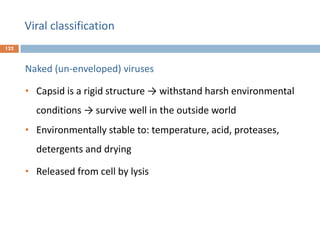 Viral classification
122
Naked (un-enveloped) viruses
• Capsid is a rigid structure → withstand harsh environmental
conditions → survive well in the outside world
• Environmentally stable to: temperature, acid, proteases,
detergents and drying
• Released from cell by lysis
 