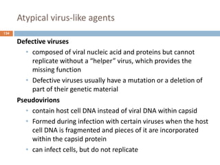 Atypical virus-like agents
124
Defective viruses
• composed of viral nucleic acid and proteins but cannot
replicate without a “helper” virus, which provides the
missing function
• Defective viruses usually have a mutation or a deletion of
part of their genetic material
Pseudovirions
• contain host cell DNA instead of viral DNA within capsid
• Formed during infection with certain viruses when the host
cell DNA is fragmented and pieces of it are incorporated
within the capsid protein
• can infect cells, but do not replicate
 