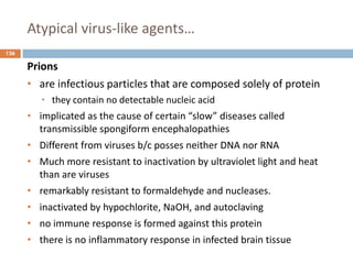 Atypical virus-like agents…
126
Prions
• are infectious particles that are composed solely of protein
• they contain no detectable nucleic acid
• implicated as the cause of certain “slow” diseases called
transmissible spongiform encephalopathies
• Different from viruses b/c posses neither DNA nor RNA
• Much more resistant to inactivation by ultraviolet light and heat
than are viruses
• remarkably resistant to formaldehyde and nucleases.
• inactivated by hypochlorite, NaOH, and autoclaving
• no immune response is formed against this protein
• there is no inflammatory response in infected brain tissue
 