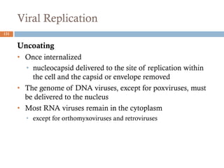 Viral Replication
131
Uncoating
• Once internalized
• nucleocapsid delivered to the site of replication within
the cell and the capsid or envelope removed
• The genome of DNA viruses, except for poxviruses, must
be delivered to the nucleus
• Most RNA viruses remain in the cytoplasm
• except for orthomyxoviruses and retroviruses
 