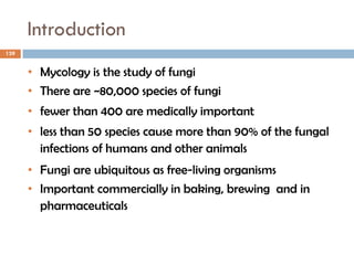 Introduction
139
• Mycology is the study of fungi
• There are ~80,000 species of fungi
• fewer than 400 are medically important
• less than 50 species cause more than 90% of the fungal
infections of humans and other animals
• Fungi are ubiquitous as free-living organisms
• Important commercially in baking, brewing and in
pharmaceuticals
 