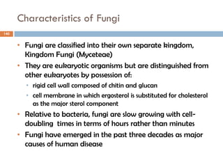 Characteristics of Fungi
140
• Fungi are classified into their own separate kingdom,
Kingdom Fungi (Myceteae)
• They are eukaryotic organisms but are distinguished from
other eukaryotes by possession of:
• rigid cell wall composed of chitin and glucan
• cell membrane in which ergosterol is substituted for cholesterol
as the major sterol component
• Relative to bacteria, fungi are slow growing with cell-
doubling times in terms of hours rather than minutes
• Fungi have emerged in the past three decades as major
causes of human disease
 
