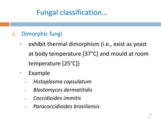 Fungal classification…
c. Dimorphic fungi
• exhibit thermal dimorphism (i.e., exist as yeast
at body temperature [37°C] and mould at room
temperature [25°C])
• Example
o Histoplasma capsulatum
o Blastomyces dermatitidis
o Coccidioides immitis
o Paracoccidioides brasiliensis
14
8
 