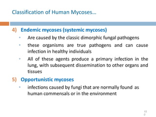 Classification of Human Mycoses…
4) Endemic mycoses (systemic mycoses)
• Are caused by the classic dimorphic fungal pathogens
• these organisms are true pathogens and can cause
infection in healthy individuals
• All of these agents produce a primary infection in the
lung, with subsequent dissemination to other organs and
tissues
5) Opportunistic mycoses
• infections caused by fungi that are normally found as
human commensals or in the environment
15
0
 