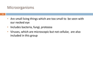 Microorganisms
16
• Are small living things which are too small to be seen with
our necked eye
• Includes bacteria, fungi, protozoa
• Viruses, which are microscopic but not cellular, are also
included in this group
 