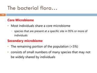 The bacterial flora…
162
Core Microbiome
• Most individuals share a core microbiome
• species that are present at a specific site in 95% or more of
individuals
Secondary microbiome
• The remaining portion of the population (<5%)
• consists of small numbers of many species that may not
be widely shared by individuals
 