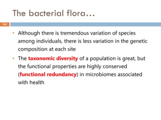 The bacterial flora…
163
• Although there is tremendous variation of species
among individuals, there is less variation in the genetic
composition at each site
• The taxonomic diversity of a population is great, but
the functional properties are highly conserved
(functional redundancy) in microbiomes associated
with health
 
