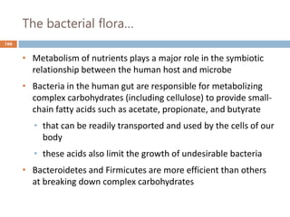 The bacterial flora…
166
• Metabolism of nutrients plays a major role in the symbiotic
relationship between the human host and microbe
• Bacteria in the human gut are responsible for metabolizing
complex carbohydrates (including cellulose) to provide small-
chain fatty acids such as acetate, propionate, and butyrate
• that can be readily transported and used by the cells of our
body
• these acids also limit the growth of undesirable bacteria
• Bacteroidetes and Firmicutes are more efficient than others
at breaking down complex carbohydrates
 