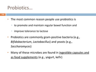 Probiotics…
170
• The most common reason people use probiotics is
• to promote and maintain regular bowel function and
• improve tolerance to lactose
• Probiotics are commonly gram-positive bacteria (e.g.,
Bifidobacterium, Lactobacillus) and yeasts (e.g.,
Saccharomyces)
• Many of these microbes are found in ingestible capsules and
as food supplements (e.g., yogurt, kefir)
 