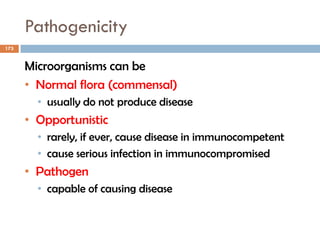 Pathogenicity
173
Microorganisms can be
• Normal flora (commensal)
• usually do not produce disease
• Opportunistic
• rarely, if ever, cause disease in immunocompetent
• cause serious infection in immunocompromised
• Pathogen
• capable of causing disease
 