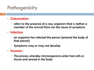 Pathogenicity
175
• Colonization
• refers to the presence of a new organism that is neither a
member of the normal flora nor the cause of symptoms
• Infection
• an organism has infected the person (entered the body of
that person)
• Symptoms may or may not develop
• Invasion
• The process whereby microorganisms enter host cells or
tissues and spread in the body
 