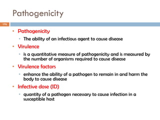 Pathogenicity
176
• Pathogenicity
• The ability of an infectious agent to cause disease
• Virulence
• is a quantitative measure of pathogenicity and is measured by
the number of organisms required to cause disease
• Virulence factors
• enhance the ability of a pathogen to remain in and harm the
body to cause disease
• Infective dose (ID)
• quantity of a pathogen necessary to cause infection in a
susceptible host
 